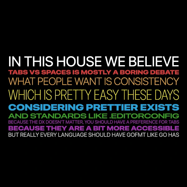 IN THIS HOUSE WE BELIEVE TABS VS SPACES IS MOSTLY A BORING DEBATE WHAT PEOPLE WANT IS CONSISTENCY WHICH IS PRETTY EASY THESE DAYS CONSIDERING PRETTIER EXISTS AND STANDARDS LIKE .EDITORCONFIG BECAUSE THE DX DOESN�T MATTER, YOU SHOULD HAVE A PREFERENCE FOR TABS BECAUSE THEY ARE A BIT MORE ACCESSIBLE BUT REALLY EVERY LANGUAGE SHOULD HAVE GOFMT LIKE GO HAS